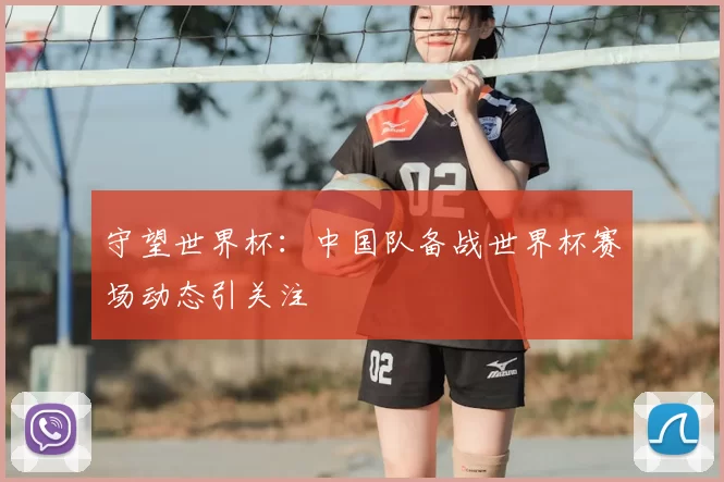 守望世界杯:中国队备战世界杯赛场动态引关注