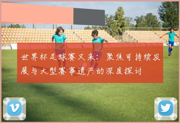 世界杯足球赛又来:聚焦可持续发展与大型赛事遗产的深度探讨