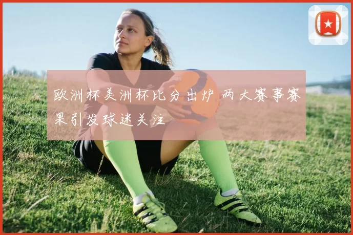 欧洲杯美洲杯比分出炉 两大赛事赛果引发球迷关注