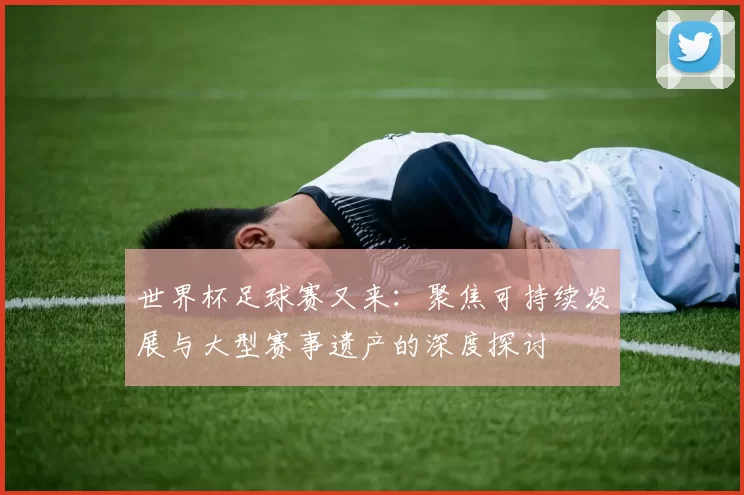 世界杯足球赛又来:聚焦可持续发展与大型赛事遗产的深度探讨