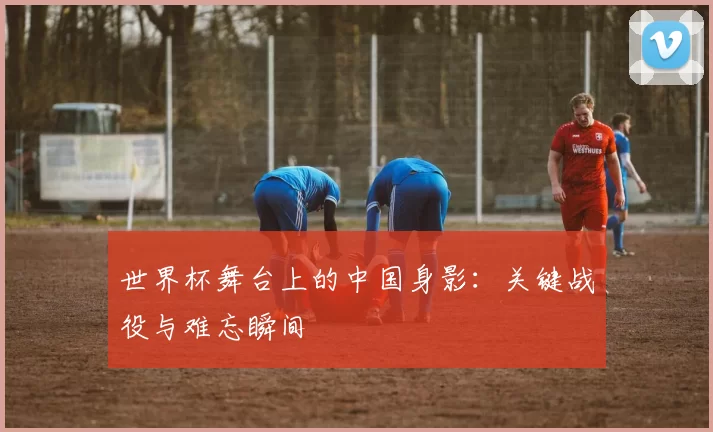世界杯舞台上的中国身影:关键战役与难忘瞬间