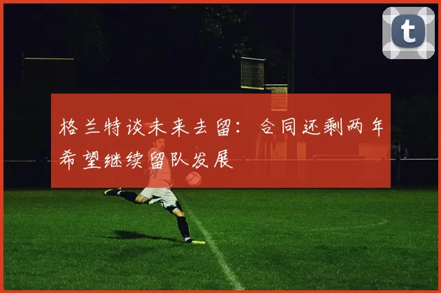 格兰特谈未来去留:合同还剩两年希望继续留队发展