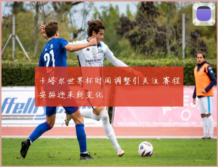 卡塔尔世界杯时间调整引关注 赛程安排迎来新变化