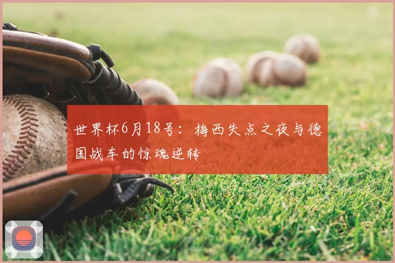 世界杯6月18号:梅西失点之夜与德国战车的惊魂逆转