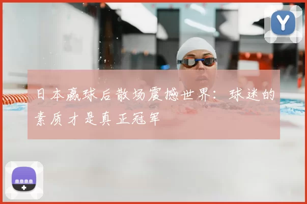 日本赢球后散场震撼世界:球迷的素质才是真正冠军