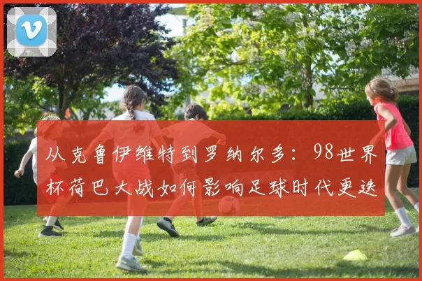 从克鲁伊维特到罗纳尔多:98世界杯荷巴大战如何影响足球时代更迭