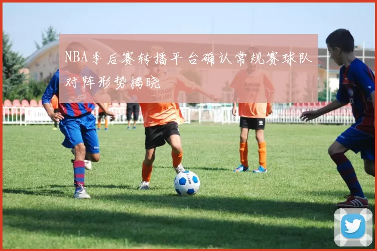 NBA季后赛转播平台确认常规赛球队对阵形势揭晓