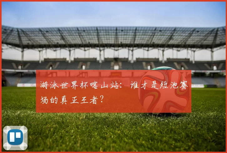 游泳世界杯喀山站：谁才是短池赛场的真正王者？