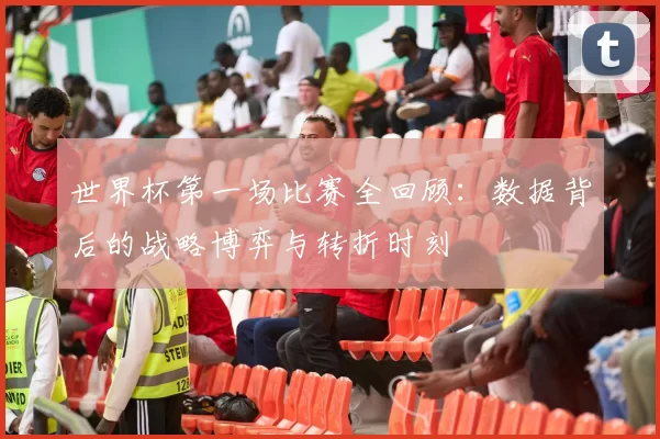 世界杯第一场比赛全回顾:数据背后的战略博弈与转折时刻