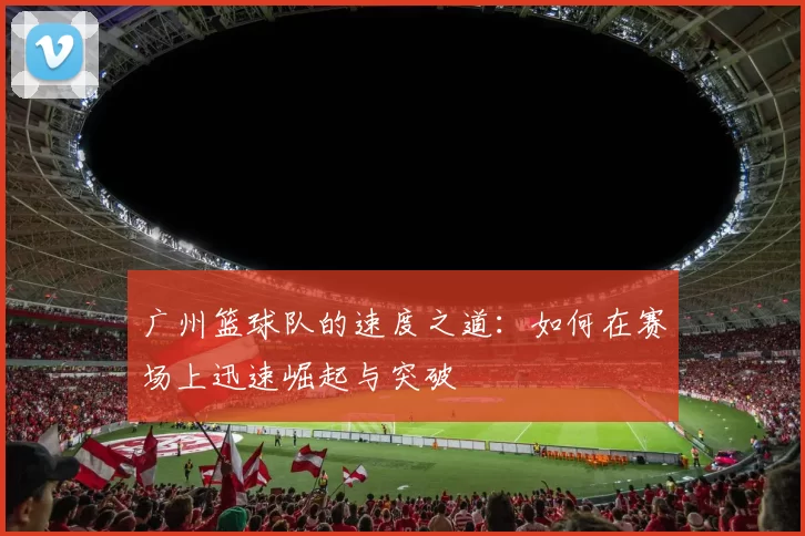广州篮球队的速度之道:如何在赛场上迅速崛起与突破
