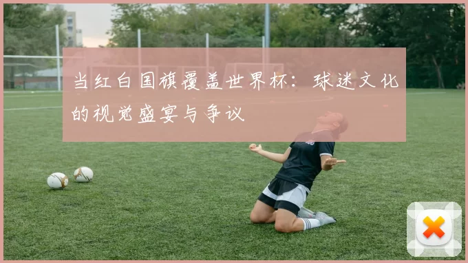 当红白国旗覆盖世界杯:球迷文化的视觉盛宴与争议