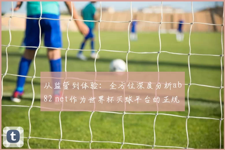 从监管到体验:全方位深度分析ab82 net作为世界杯买球平台的正规化路径