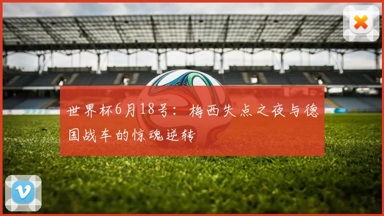 世界杯6月18号:梅西失点之夜与德国战车的惊魂逆转