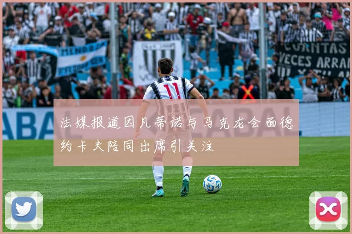 法媒报道因凡蒂诺与马克龙会面德约卡夫陪同出席引关注