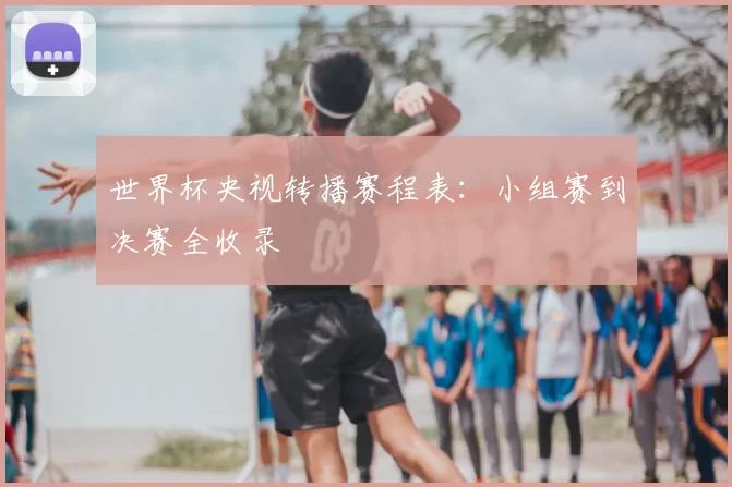 世界杯央视转播赛程表:小组赛到决赛全收录