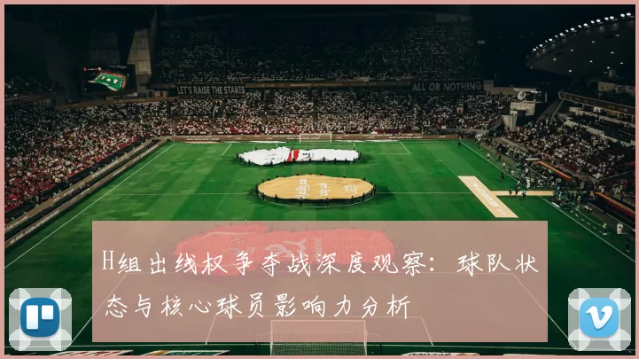 H组出线权争夺战深度观察:球队状态与核心球员影响力分析