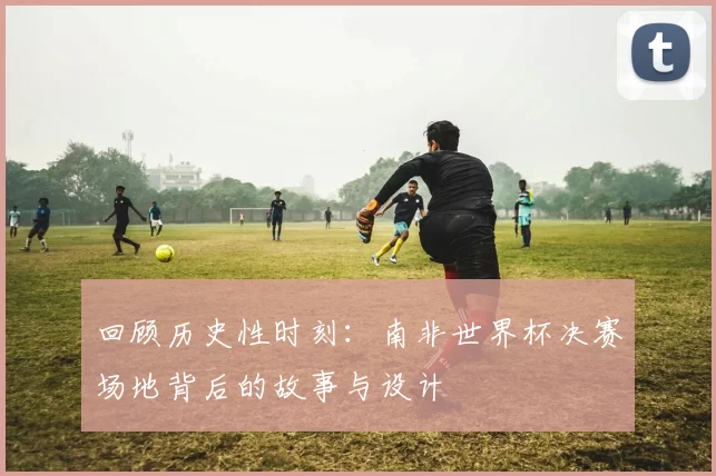 回顾历史性时刻:南非世界杯决赛场地背后的故事与设计