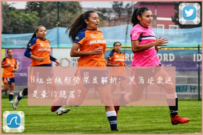 H组出线形势深度解析:黑马逆袭还是豪门稳居?