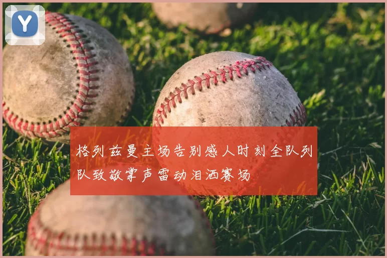 格列兹曼主场告别感人时刻全队列队致敬掌声雷动泪洒赛场