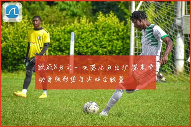欧冠8分之一决赛比分出炉 赛果牵动晋级形势与次回合较量