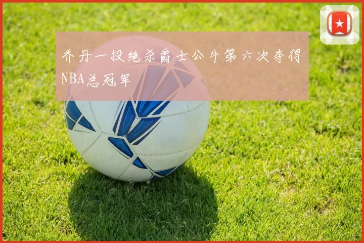 乔丹一投绝杀爵士公牛第六次夺得NBA总冠军