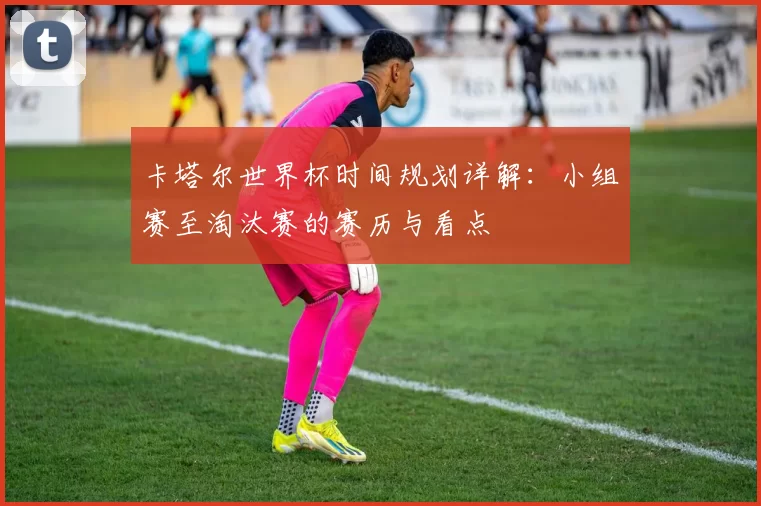 卡塔尔世界杯时间规划详解:小组赛至淘汰赛的赛历与看点