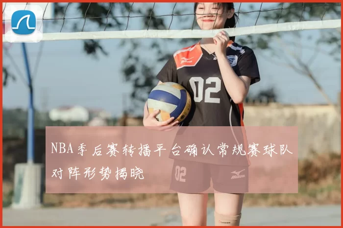 NBA季后赛转播平台确认常规赛球队对阵形势揭晓