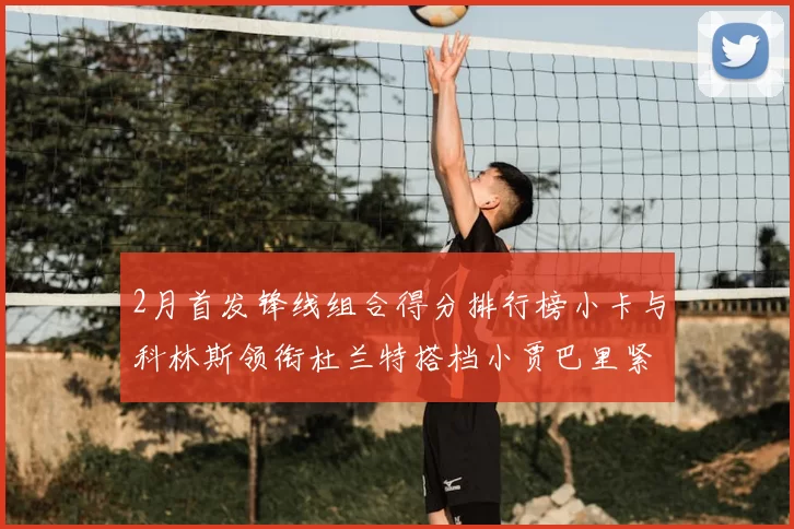 2月首发锋线组合得分排行榜小卡与科林斯领衔杜兰特搭档小贾巴里紧随其后