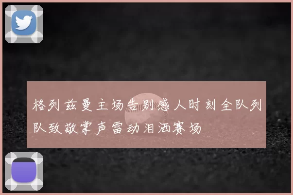 格列兹曼主场告别感人时刻全队列队致敬掌声雷动泪洒赛场