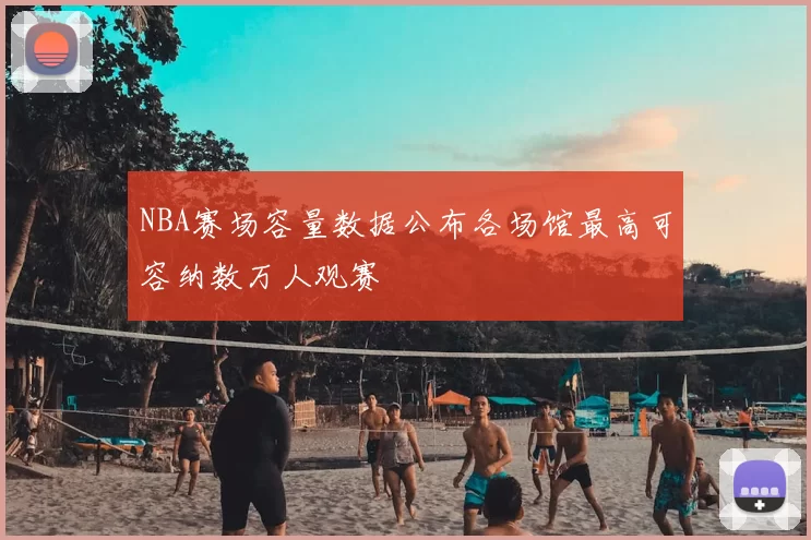 NBA赛场容量数据公布各场馆最高可容纳数万人观赛