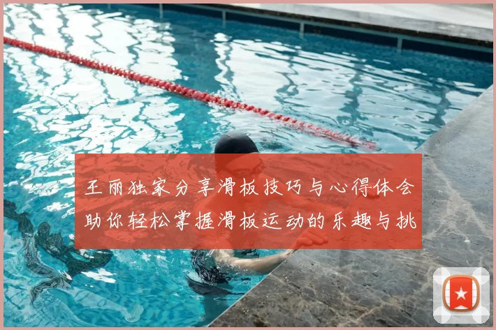 王丽独家分享滑板技巧与心得体会助你轻松掌握滑板运动的乐趣与挑战