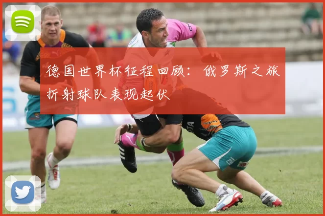 德国世界杯征程回顾:俄罗斯之旅折射球队表现起伏