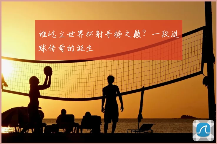 谁屹立世界杯射手榜之巅?一段进球传奇的诞生