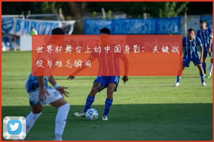 世界杯舞台上的中国身影:关键战役与难忘瞬间