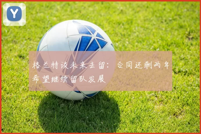 格兰特谈未来去留:合同还剩两年希望继续留队发展