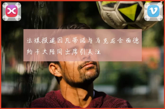 法媒报道因凡蒂诺与马克龙会面德约卡夫陪同出席引关注