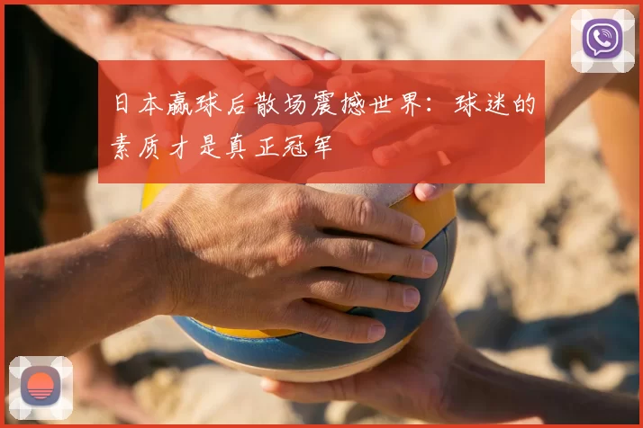 日本赢球后散场震撼世界:球迷的素质才是真正冠军