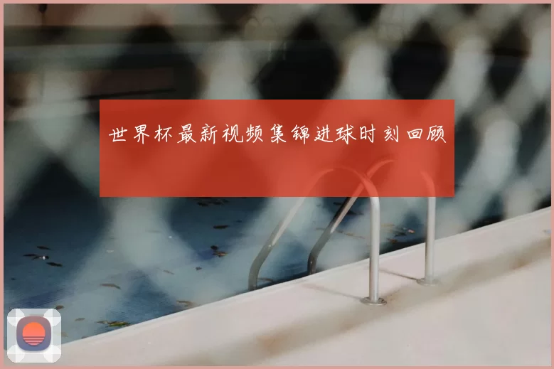 世界杯最新视频集锦进球时刻回顾