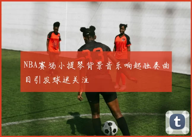 NBA赛场小提琴背景音乐响起独奏曲目引发球迷关注