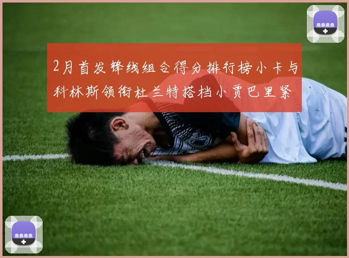 2月首发锋线组合得分排行榜小卡与科林斯领衔杜兰特搭档小贾巴里紧随其后