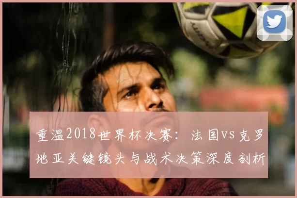 重温2018世界杯决赛:法国vs克罗地亚关键镜头与战术决策深度剖析