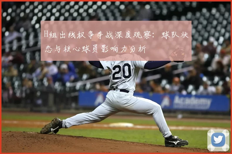 H组出线权争夺战深度观察:球队状态与核心球员影响力分析