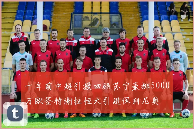 十年前中超引援回顾苏宁豪掷5000万欧签特谢拉恒大引进保利尼奥