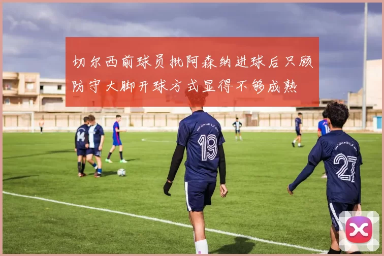 切尔西前球员批阿森纳进球后只顾防守大脚开球方式显得不够成熟