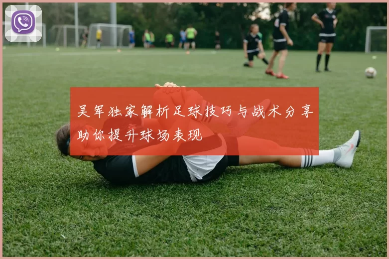 吴军独家解析足球技巧与战术分享助你提升球场表现