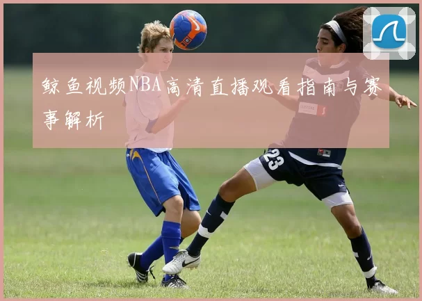 鲸鱼视频NBA高清直播观看指南与赛事解析