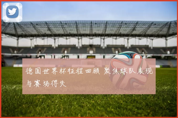 德国世界杯征程回顾 聚焦球队表现与赛场得失