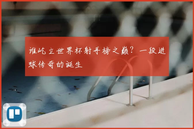 谁屹立世界杯射手榜之巅?一段进球传奇的诞生