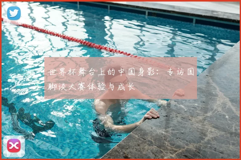 世界杯舞台上的中国身影:专访国脚谈大赛体验与成长