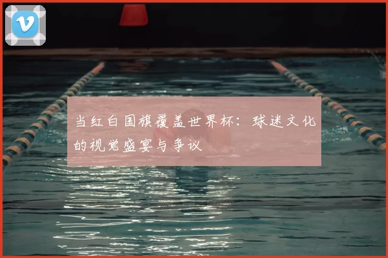 当红白国旗覆盖世界杯：球迷文化的视觉盛宴与争议